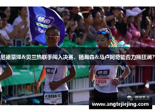 尼德豪泽&贝兰热联手闯入决赛，杨瀚森&马卢阿奇能否力挽狂澜？